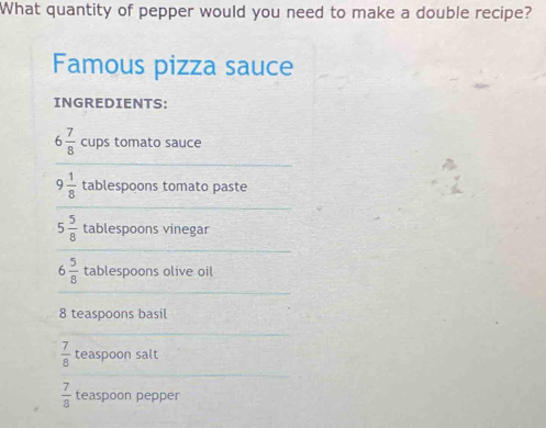 What quantity of pepper would you need to make a double recipe? 
Famous pizza sauce 
INGREDIENTS:
6 7/8  cups tomato sauce
9 1/8  tablespoons tomato paste
5 5/8  tablespoons vinegar
6 5/8  tablespoons olive oil
8 teaspoons basil
 7/8  teaspoon salt
 7/8  teaspoon pepper