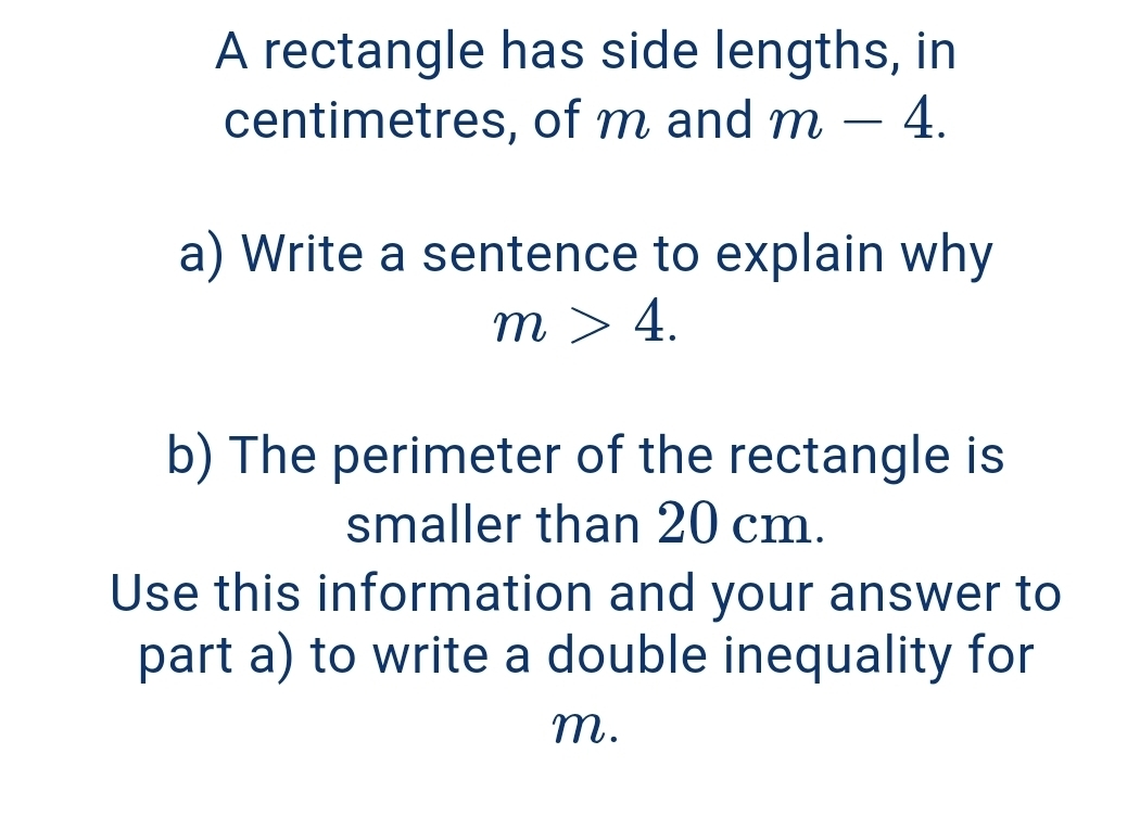 A rectangle has side lengths, in 
centimetres, of m and m-4. 
a) Write a sentence to explain why
m>4. 
b) The perimeter of the rectangle is 
smaller than 20 cm. 
Use this information and your answer to 
part a) to write a double inequality for
m.