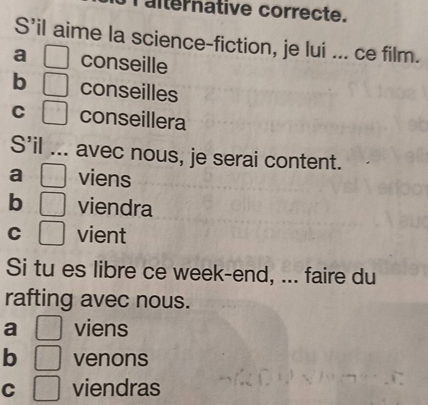 Talternative correcte. 
S’il aime la science-fiction, je lui ... ce film. 
a □ conseille 
b □ conseilles 
C □ conseillera 
S'il .. avec nous, je serai content. 
a^1 □  viens 
b □  viendra 
C □ vient 
Si tu es libre ce week-end, ... faire du 
rafting avec nous. 
a □ viens 
b □ venons 
C □ viendras