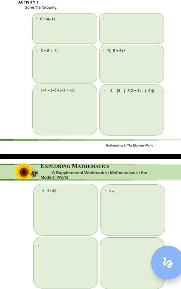 ACTIVITY 1 
Solve the following.
6· 4(-1)
3+8 |-4|
5(-5+6)·
[-1-(-5)]|-3+-2|
-3- 3-[-3(2+4)-(-2)]
Mathematics in The Modern World 
Exploring Mathematics 
A Supplemental Workbook in Mathematics in the 
Modern World 
4 5· 2|]
2· (