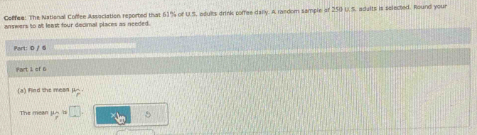 Coffee: The National Coffee Association reported that 61% of U.S. adults drink poffee daily. A random sample of 250 U.S. adults is selected. Round your 
answers to at least four decimal places as needed. 
Part: 0 / 6 
Part 1 of 6 
(a) Find the mean μ △. 
The mean μ is □ 5