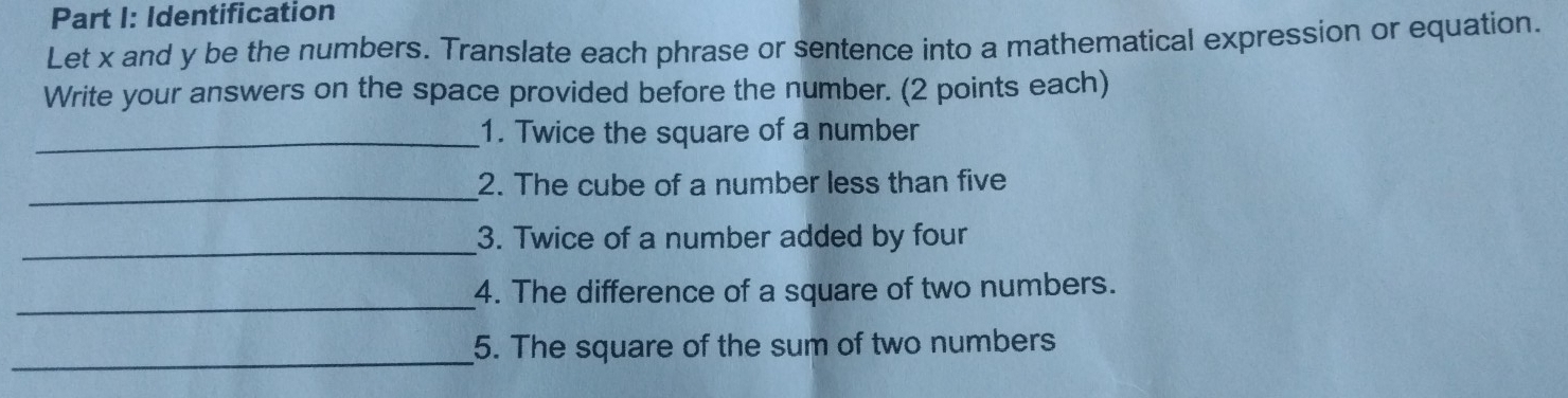 Identification 
Let x and y be the numbers. Translate each phrase or sentence into a mathematical expression or equation. 
Write your answers on the space provided before the number. (2 points each) 
_1. Twice the square of a number 
_2. The cube of a number less than five 
_3. Twice of a number added by four 
_ 
4. The difference of a square of two numbers. 
_ 
5. The square of the sum of two numbers