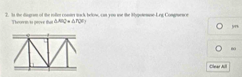 In the diagram of the roller coaster track below, can you use the Hypotenuse-Leg Congruence
Theorem to prove that △ RSQ=△ TQS ?
yes
no
Clear All