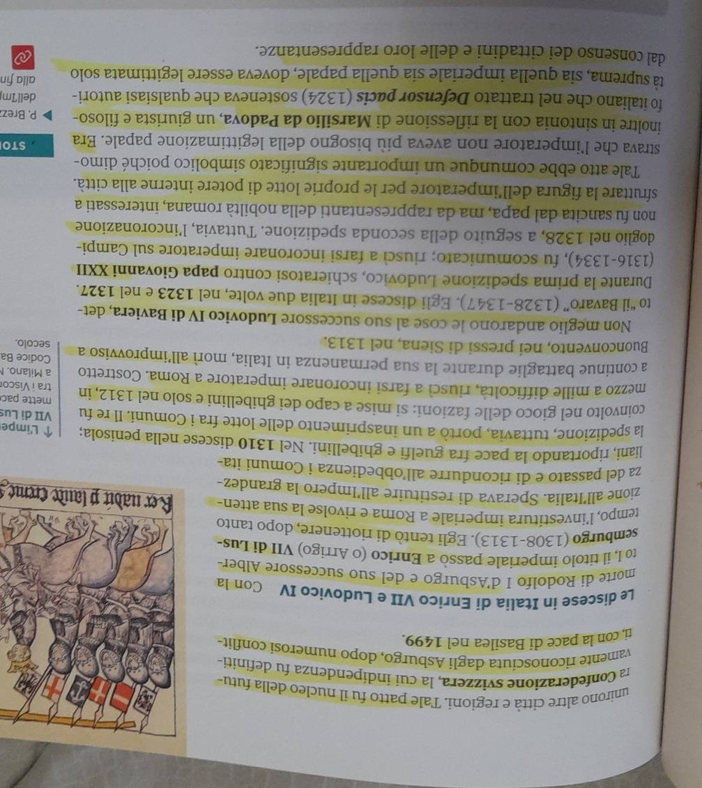 unirono altre città e regioni. Tale patto fu il nucleo della futu-
r Confederazione svizzera, la cui indipendenza fu definiti-
vamente riconosciuta dagli Asburgo, dopo numerosi conflit-
ti, con la pace di Basilea nel 1499.
Le discese in Italia di Enrico VII e Ludovico IV Con la
morte di Rodolfo I d'Asburgo e del suo successore Alber-
to I, il titolo imperiale passò a Enrico (o Arrigo) VII di Lus-
semburgo (1308-1313). Egli tento di riottenere, dopo tanto
tempo, l’investitura imperiale a Roma e rivolse la sua atten- Rer nadút plaute creme 
zione all’Italia. Sperava di restituire all’Impero la grandez-
za del passato e di ricondurre all’obbedienza i Comuni ita-
liani, riportando la pace fra guelfi e ghibellini. Nel 1310 discese nella penisola; ↑ L'impe
la spedizione, tuttavia, portò a un inasprimento delle lotte fra i Comuni. Il re fu VII di Lus
coinvolto nel gioco delle fazioni: si mise a capo dei ghibellini e solo nel 1312, in mette pac
tra i Visco
mezzo a mille difficoltà, riuscì a farsi incoronare imperatore a Roma. Costretto a Milano. 
a continue battaglie durante la sua permanenza in Italia, morì all’improvviso a Codice Ba
Buonconvento, nei pressi di Siena, nel 1313.
secolo.
Non meglio andarono le cose al suo successore Ludovico IV di Baviera, det-
to “il Bavaro” (1328-1347). Egli discese in Italia due volte, nel 1323 e nel 1327.
Durante la prima spedizione Ludovico, schieratosi contro papa Giovanni XXII
(1316-1334), fu scomunicato; riuscì a farsi incoronare imperatore sul Campi-
doglio nel 1328, a seguito della seconda spedizione. Tuttavia, l’incoronazione
non fu sancita dal papa, ma da rappresentanti della nobiltà romana, interessati a
sfruttare la figura dell’imperatore per le proprie lotte di potere interne alla città.
Tale atto ebbe comunque un importante significato simbolico poiché dimo-
strava che l’imperatore non aveva più bisogno della legittimazione papale. Era  STO
inoltre in sintonia con la riflessione di Marsilio da Padova, un giurista e filoso- P. Brez
fo italiano che nel trattato Defensor pacis (1324) sosteneva che qualsiasi autori- dell'Im
tà suprema, sia quella imperiale sia quella papale, doveva essere legittimata solo alla fin
dal consenso dei cittadini e delle loro rappresentanze.