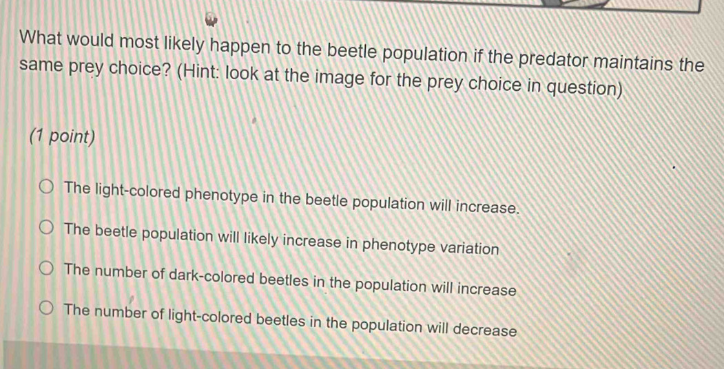 What would most likely happen to the beetle population if the predator maintains the
same prey choice? (Hint: look at the image for the prey choice in question)
(1 point)
The light-colored phenotype in the beetle population will increase.
The beetle population will likely increase in phenotype variation
The number of dark-colored beetles in the population will increase
The number of light-colored beetles in the population will decrease