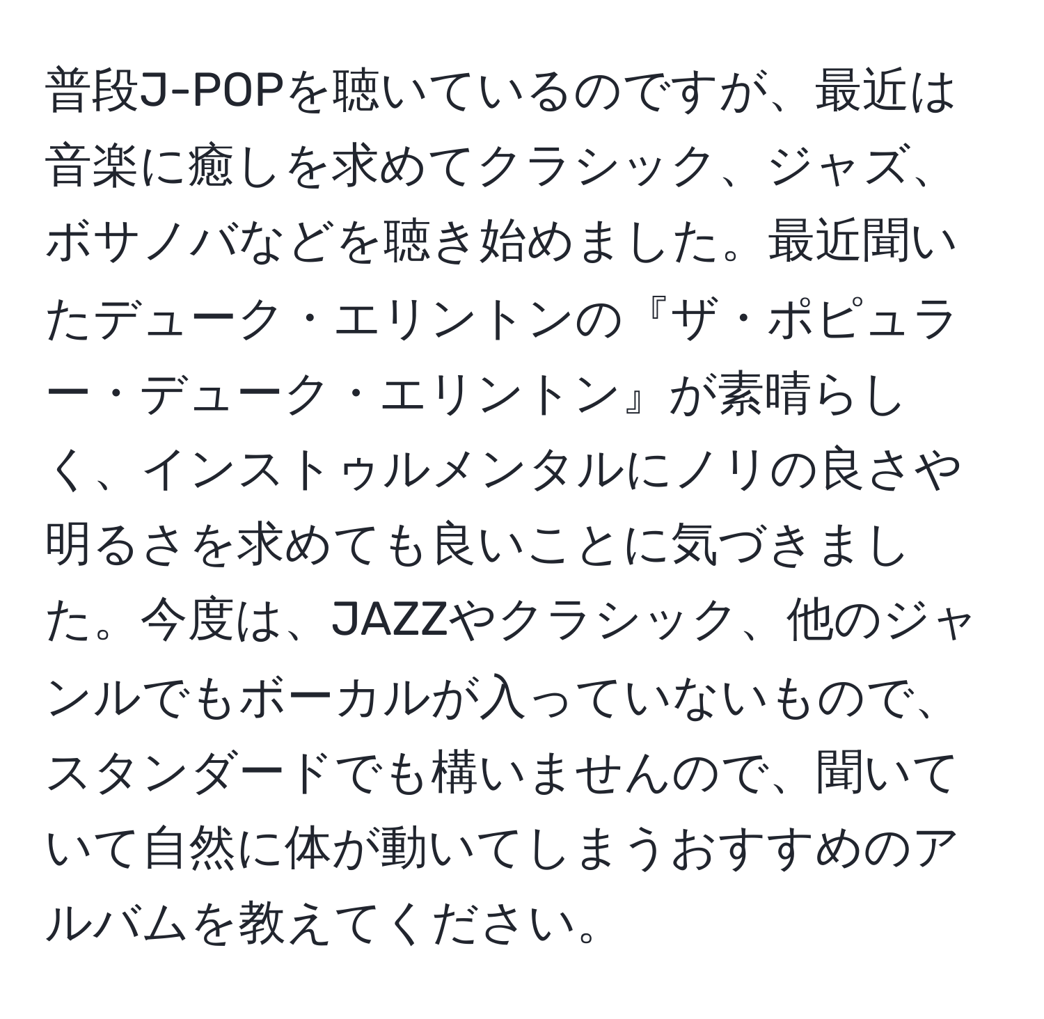 普段J-POPを聴いているのですが、最近は音楽に癒しを求めてクラシック、ジャズ、ボサノバなどを聴き始めました。最近聞いたデューク・エリントンの『ザ・ポピュラー・デューク・エリントン』が素晴らしく、インストゥルメンタルにノリの良さや明るさを求めても良いことに気づきました。今度は、JAZZやクラシック、他のジャンルでもボーカルが入っていないもので、スタンダードでも構いませんので、聞いていて自然に体が動いてしまうおすすめのアルバムを教えてください。