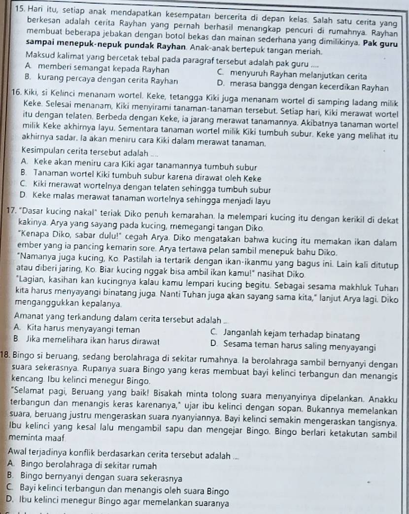 Hari itu, setiap anak mendapatkan kesempatan bercerita di depan kelas. Salah satu cerita yang
berkesan adalah cerita Rayhan yang pernah berhasil menangkap pencuri di rumahnya. Rayhan
membuat beberapa jebakan dengan botol bekas dan mainan sederhana yang dimilikinya. Pak guru
sampal menepuk-nepuk pundak Rayhan. Anak-anak bertepuk tangan meriah.
Maksud kalimat yang bercetak tebal pada paragraf tersebut adalah pak guru ....
A memberi semangat kepada Rayhan C. menyuruh Rayhan melanjutkan cerita
B. kurang percaya dengan cerita Rayhan D. merasa bangga dengan kecerdikan Rayhan
16. Kiki, si Kelinci menanam wortel. Keke, tetangga Kiki juga menanam wortel di samping ladang milik
Keke. Selesai menanam, Kiki menyirami tanaman-tanaman tersebut. Setiap hari, Kiki merawat wortel
itu dengan telaten. Berbeda dengan Keke, ia jarang merawat tanamannya. Akibatnya tanaman wortel
milik Keke akhirnya layu. Sementara tanaman wortel milik Kiki tumbuh subur. Keke yang melihat itu
akhirnya sadar. Ia akan meniru cara Kiki dalam merawat tanaman.
Kesimpulan cerita tersebut adalah ..
A. Keke akan meniru cara Kiki agar tanamannya tumbuh subur
B. Tanaman wortel Kiki tumbuh subur karena dirawat oleh Keke
C. Kiki merawat wortelnya dengan telaten sehingga tumbuh subur
D. Keke malas merawat tanaman wortelnya sehingga menjadi layu
17. "Dasar kucing nakal" teriak Diko penuh kemarahan. Ia melempari kucing itu dengan kerikil di dekat
kakinya. Arya yang sayang pada kucing, memegangi tangan Diko.
"Kenapa Diko, sabar dulu!" cegah Arya. Diko mengatakan bahwa kucing itu memakan ikan dalam
ember yang ia pancing kemarin sore. Arya tertawa pelan sambil menepuk bahu Diko.
*Namanya juga kucing, Ko. Pastilah ia tertarik dengan ikan-ikanmu yang bagus ini. Lain kali ditutup
atau diberi jaring, Ko. Biar kucing nggak bisa ambil ikan kamu!" nasihat Diko
*Lagian, kasihan kan kucingnya kalau kamu lempari kucing begitu. Sebagai sesama makhluk Tuhan
kita harus menyayangi binatang juga. Nanti Tuhan juga akan sayang sama kita," lanjut Arya lagi. Diko
menganggukkan kepalanya
Amanat yang terkandung dalam cerita tersebut adalah
A. Kita harus menyayangi teman C. Janganlah kejam terhadap binatang
B. Jika memelihara ikan harus dirawat D. Sesama teman harus saling menyayangi
18. Bingo si beruang, sedang berolahraga di sekitar rumahnya. la berolahraga sambil bernyanyì dengan
suara sekerasnya. Rupanya suara Bingo yang keras membuat bayi kelinci terbangun dan menangis
kencang. Ibu kelinci menegur Bingo.
"Selamat pagi, Beruang yang baik! Bisakah minta tolong suara menyanyinya dipelankan. Anakku
terbangun dan menangis keras karenanya," ujar ibu kelinci dengan sopan. Bukannya memelankan
suara, beruang justru mengeraskan suara nyanyiannya. Bayi kelinci semakin mengeraskan tangisnya.
Ibu kelinci yang kesal lalu mengambil sapu dan mengejar Bingo. Bingo berlari ketakutan sambil
meminta maaf
Awal terjadinya konflik berdasarkan cerita tersebut adalah ...
A. Bingo berolahraga di sekitar rumah
B. Bingo bernyanyi dengan suara sekerasnya
C. Bayi kelinci terbangun dan menangis oleh suara Bingo
D. Ibu kelinci menegur Bingo agar memelankan suaranya