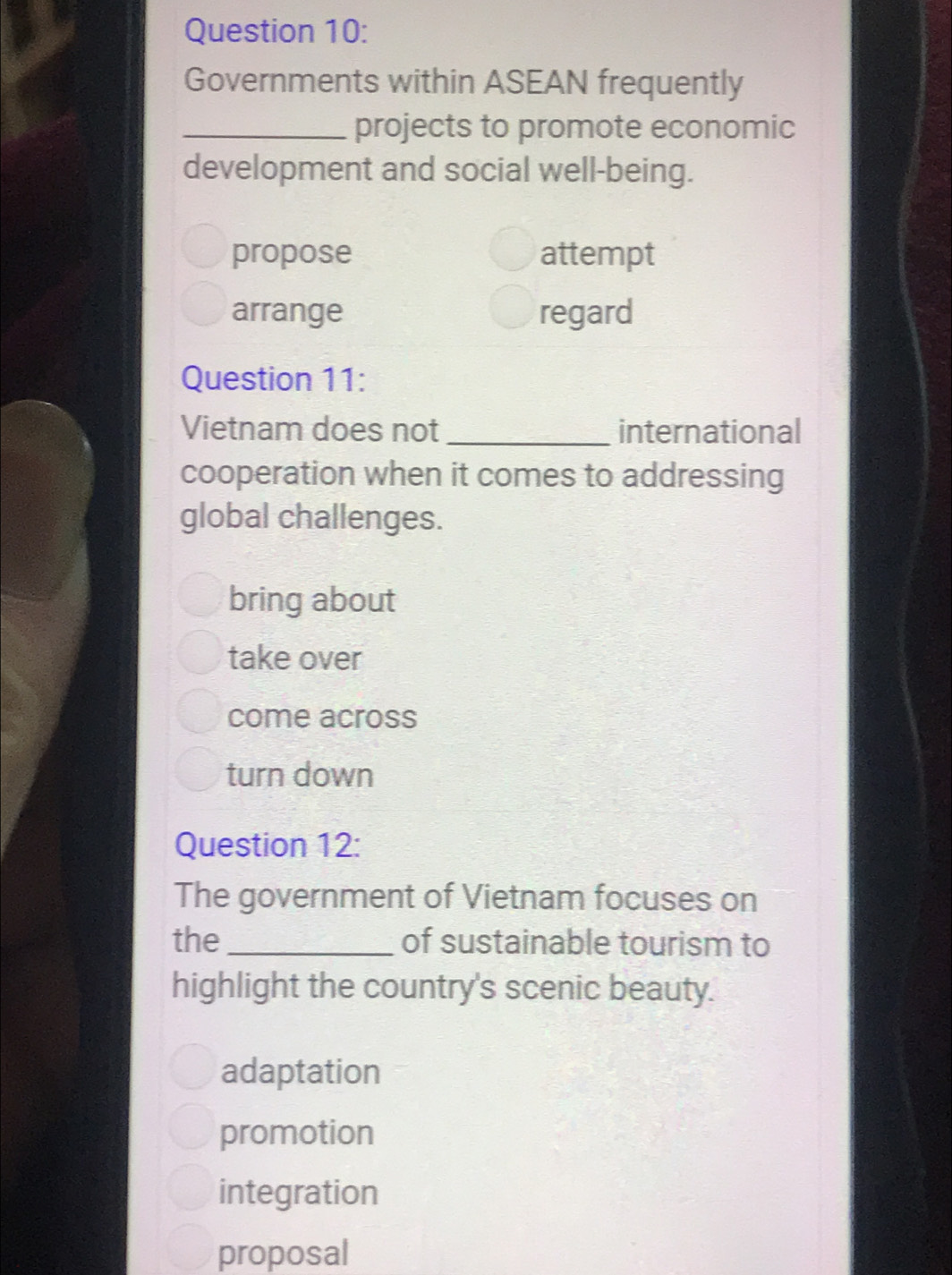 Governments within ASEAN frequently
_projects to promote economic
development and social well-being.
propose attempt
arrange regard
Question 11:
Vietnam does not _international
cooperation when it comes to addressing
global challenges.
bring about
take over
come across
turn down
Question 12:
The government of Vietnam focuses on
the _of sustainable tourism to
highlight the country's scenic beauty.
adaptation
promotion
integration
proposal