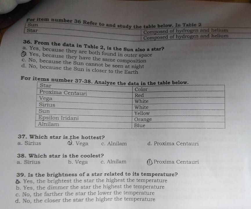 data in Table 2, is the Sun also a star?
a. Yes, because they are both found in outer space
D. Yes, because they have the same composition
c. No, because the Sun cannot be seen at night
d. No, because the Sun is closer to the Earth
For items numb
37. Which star is the hottest?
a. Sirius 6. Vega c. Alnilam d. Proxima Centauri
38. Which star is the coolest?
a. Sirius b. Vega c. Alnilam @ Proxima Centauri
39. Is the brightness of a star related to its temperature?
6. Yes, the brightest the star the highest the temperature
b. Yes, the dimmer the star the highest the temperature
c. No, the farther the star the lower the temperature
d. No, the closer the star the higher the temperature