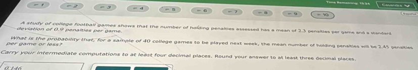 Time Hemanny: 13:34 
- 2 = 3 = 4 = 5 = 6 7 - B -- 9 = 10 
A study of college football games shows that the number of holding penalties assessed has a mean of 2.3 penalties per game and a standard 
deviation of 0.9 penalties per game. 
What is the probability that, for a sample of 40 college games to be played next week, the mean number of holding penalties will be 2.45 penalties 
per game or less? 
Carry your intermediate computations to at least four decimal places. Round your answer to at least three decimal places. 
0146