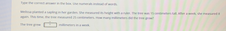 Type the correct answer in the box. Use numerals instead of words.
Melissa planted a sapling in her garden. She measured its height with a ruler. The tree was 15 centimeters tall. After a week, she measured it
again. This time, the tree measured 25 centimeters. How many millimeters did the tree grow?
The tree grew millimeters in a week.