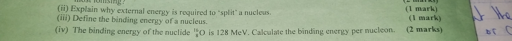 fomsig ? 
(ii) Explain why external energy is required to ‘split’ a nucleus. (1 mark) 
(iii) Define the binding energy of a nucleus. 
(1 mark) 
(iv) The binding energy of the nuclide beginarrayr 16 8endarray C is 128 MeV. Calculate the binding energy per nucleon. (2 marks)