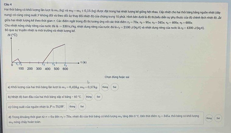 Hai thỏi băng có khối lượng lần lượt là m_1(kg) và m_2=m_1+0,15(kg) được đặt trong hai nhiệt lượng kế giống hệt nhau. Cấp nhiệt cho hai thỏi băng bằng nguồn nhiệt (dây
nung) có cùng công suất p không đối và theo dõi sự thay đối nhiệt độ của chúng trong 10 phút. Hình bên dưới là đồ thị biểu diễn sự phụ thuộc của độ chênh lệch nhiệt độ △ t
giữa hai nhiệt lượng kế theo thời gian 7. Các điểm ngắt trong đồ thị tương ứng với các thời điểm tau _1=70s,tau _2=95s,tau _3=345s,tau _4=468s,tau _5=600s.
Cho nhiệt nóng chảy riêng của nước đá ldot a=330kJ/ kg, nhiệt dung riêng của nước đá là c_1=2100J/(kgK)
Bỏ qua sự truyền nhiệt ra môi trường và nhiệt lượng kế. và nhiệt dung riêng của nước là c_2=4200J/(kg.K).
△ t(^circ C)
0 t_1t_2 13 ε 4 t(s)
100 200 300 400 500 600
Chọn đúng hoặc sai
a) Khối lượng của hai thỏi băng lần lượt là m_1=0,42kg.m_2=0,57kg. Dùng Sai
b) Nhiệt độ ban đầu của hai thỏi băng xấp xỉ bằng -60°C. Dùng Sai
c) Công suất của nguồn nhiệt là  . Papprox 752V Dùng Sai
d) Trong khoảng thời gian từ tau =0 1s đến T_1=70s 1, nhiệt độ của thỏi băng có khối lượng m1 tăng đến 0°C :. Đến thời điểm r_3=345s , thỏi băng có khối lượng Dùng
m1 nóng chảy hoàn toàn. Sai