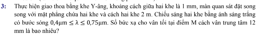 3: Thực hiện giao thoa bằng khe Y -âng, khoảng cách giữa hai khe là 1 mm, màn quan sát đặt song 
song với mặt phẳng chứa hai khe và cách hai khe 2 m. Chiếu sáng hai khe bằng ánh sáng trắng 
có bước sóng 0,4mu m≤ lambda ≤ 0,75mu m. Sổ bức xạ cho vân tối tại điểm M cách vân trung tâm 12
mm là bao nhiêu?