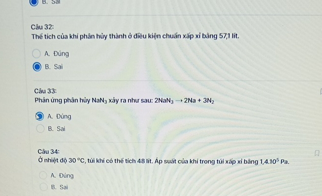 B. Sai
Câu 32:
Thể tích của khí phân hủy thành ở điều kiện chuẩn xấp xỉ bằng 571 lít.
A. Đúng
B. Sai
Câu 33:
Phản ứng phân hủy NaN_3 xảy ra như sau: 2NaN_3to 2Na+3N_2
A. Đúng
B. Sai
Câu 34:
Ở nhiệt độ 30°C , túi khí có thể tích 48 lít. Áp suất của khí trong túi xấp xỉ bằng 1, 4.10^5Pa.
A. Đúng
B. Sai