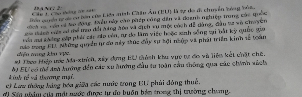 DANG 2: 
Cầu 1. Cho thông tin sau: 
Bón quyển tự do cơ bản của Liên minh Châu Âu (EU) là tự do di chuyển hàng hóa, 
dịch vụ, vôn và lao động. Điều này cho phép công dân và doanh nghiệp trong các quốc 
gia thành viên có thể trao đổi hàng hóa và dịch vụ một cách dễ dàng, đầu tư và chuyển 
vốn mả không gặp phải các rào cản, tự do làm việc hoặc sinh sống tại bất kỳ quốc gia 
nào trong EU. Những quyền tự do này thúc đầy sự hội nhập và phát triển kinh tế toàn 
diện trong khu vực. 
a) Theo Hiệp ước Ma-xtrích, xây dựng EU thành khu vực tư do và liên kết chặt chẽ. 
b) EU có thể ảnh hưởng đến các xu hướng đầu tư toàn cầu thông qua các chính sách 
kinh tế và thương mại. 
c) Lưu thông hàng hóa giữa các nước trong EU phải đóng thuế. 
d) Sản phẩm của một nước được tự do buôn bán trong thị trường chung.