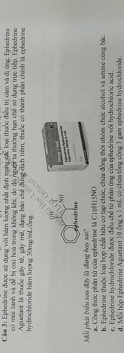 Ephedrine được sử dụng với hàm lượng nhất định trong các loại thuốc điều trị cảm và dị ứng. Ephedrine
có mùi tanh và dễ bị oxi hoá trong không khí, do đó người ta thưởng hạn chế sử dụng trực tiếp. Ephedrine
Aguetant là thuốc gây tê, gây mê, dạng bào chế dung dịch tiêm, thuốc có thành phần chính là ephedrine
hydrochloride hàm lượng 30mg/mL/ống.
.
M
NH
30mg 1ml
Injection 30mg in 1mi Ephedrine Hydrochloride
phedrine
ỗi phát biểu sau đây là đứng hay sai?
a. Công thức phân tử của ephedrine là C10H15NO.
b. Ephedrine thuộc loại hợp chất hữu cơ tạp chức, chứa đồng thời nhóm chức alcohol và amine cùng bậc.
c. Ephedrine hydrochloride được điều chế từ phản ứng của ephedrine với hydrochloric acid.
d. Mỗi hộp Ephedrine Aguetant 10 ống x 1 mL có chứa tổng cộng 3 gam ephedrine hydrochloride.