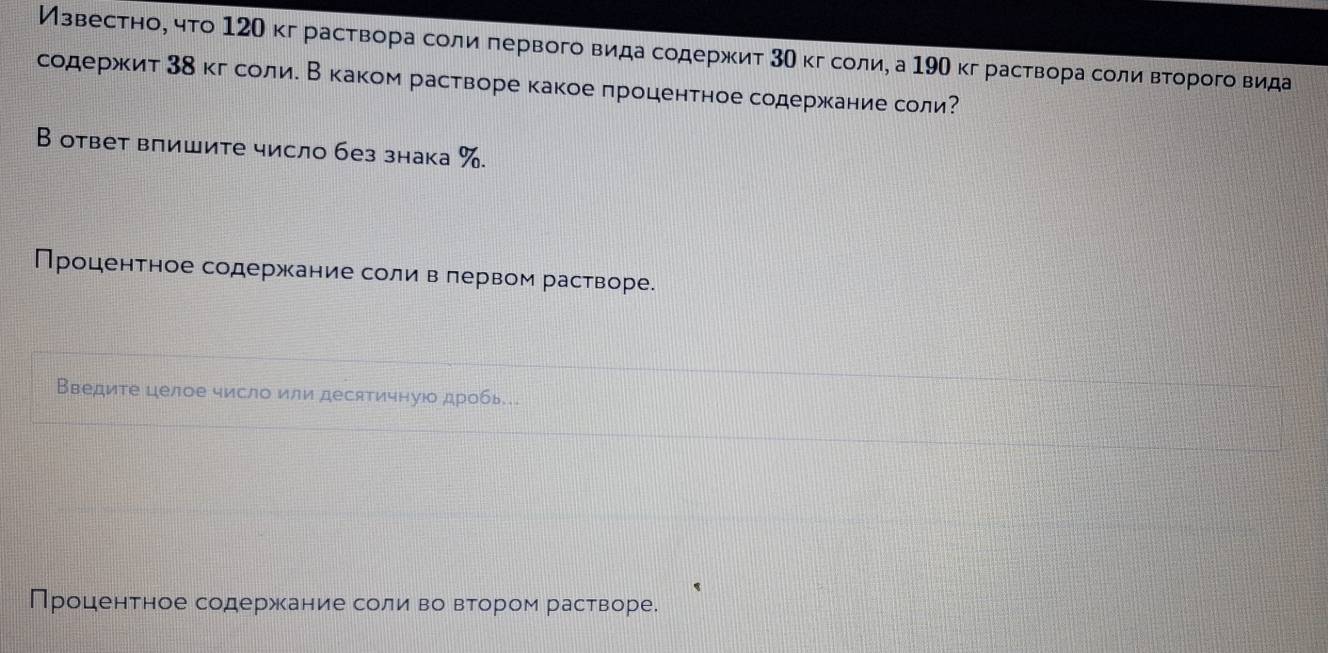 Извесетноό чτо 12О кграствора соли πервого вида содержит 3Ο кг соли, а 19О кг раствора соли Βτорого вида 
содержκит 3δкгδсолие В каком растворе какое процентное содержкание соли? 
В ответ влишите число без знака %. 
Процентное содержание соли в лервом растворе. 
Введите целое число или десятичнуюо дробь.. 
Процентное содержание соли воδвΒтором растворе.