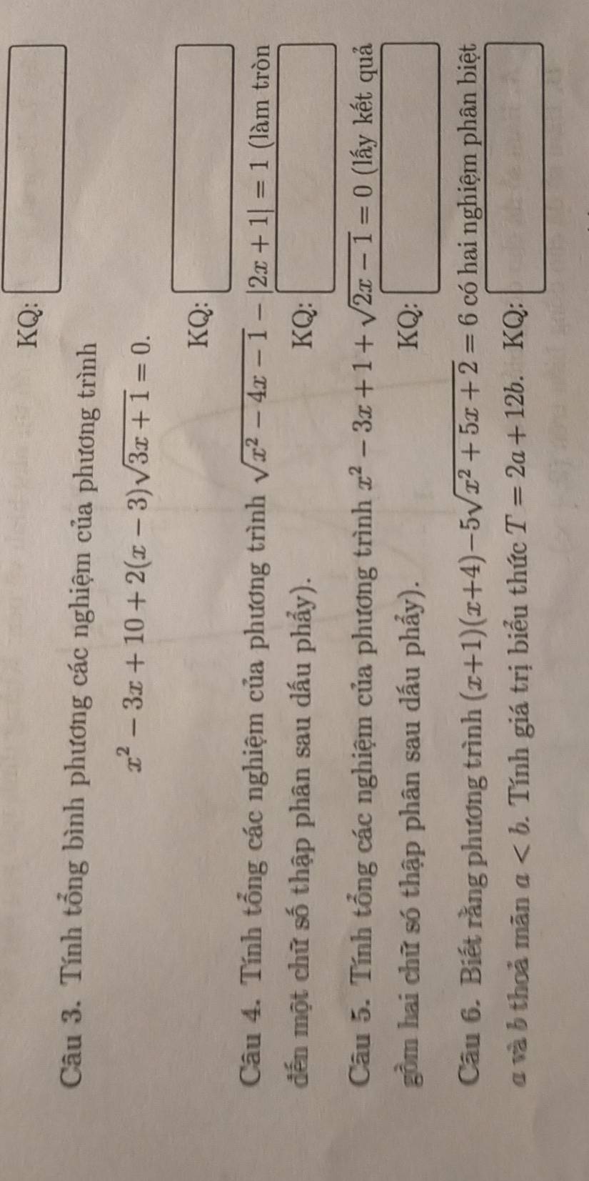 KQ: 
Câu 3. Tính tổng bình phương các nghiệm của phương trình
x^2-3x+10+2(x-3)sqrt(3x+1)=0. 
KQ: 
Câu 4. Tính tổng các nghiệm của phương trình sqrt(x^2-4x-1)-|2x+1|=1 (làm tròn 
đến một chữ số thập phân sau dấu phẩy). KQ: □ 
Câu 5. Tính tổng các nghiệm của phương trình x^2-3x+1+sqrt(2x-1)=0 (lấy kết quả 
gồm hai chữ só thập phân sau dấu phẩy). KQ: r= □ /□  
Câu 6. Biết rằng phương trình (x+1)(x+4)-5sqrt(x^2+5x+2)=6 có hai nghiệm phân biệt 
a và b thoả mãn a. Tính giá trị biểu thức T=2a+12b. KQ: