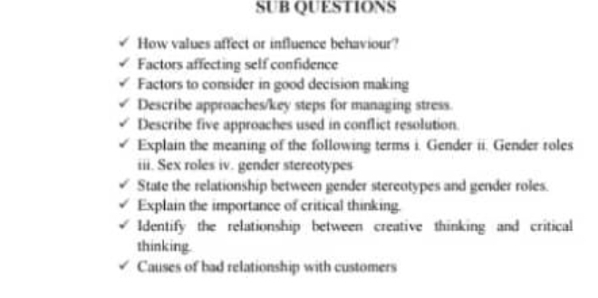 SUB QUESTIONS 
How values affect or influence behaviour? 
Factors affecting self confidence 
Factors to consider in good decision making 
Describe approaches/key steps for managing stress. 
Describe five approaches used in conflict resolution. 
Explain the meaning of the following terms i. Gender ii. Gender roles 
iii. Sex roles iv. gender stereotypes 
State the relationship between gender stereotypes and gender roles. 
Explain the importance of critical thinking. 
Identify the relationship between creative thinking and critical 
thinking. 
Causes of bad relationship with customers