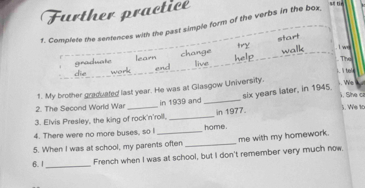 Further practice 
st tin . 
1. Complete the sentences with the past simple form of the verbs in the box 
start 
graduate learn change try 
walk 
I we 
die work end live help 
. The 
.I tele 
1. My brother graduated last year. He was at Glasgow University. . We
six years later, in 1945. 
. She ca 
2. The Second World War _in 1939 and_ 
3. Elvis Presley, the king of rock'n'roll, _in 1977. 
3. We to 
4. There were no more buses, so I _home. 
me with my homework. 
5. When I was at school, my parents often_ 
6. I_ 
French when I was at school, but I don't remember very much now.