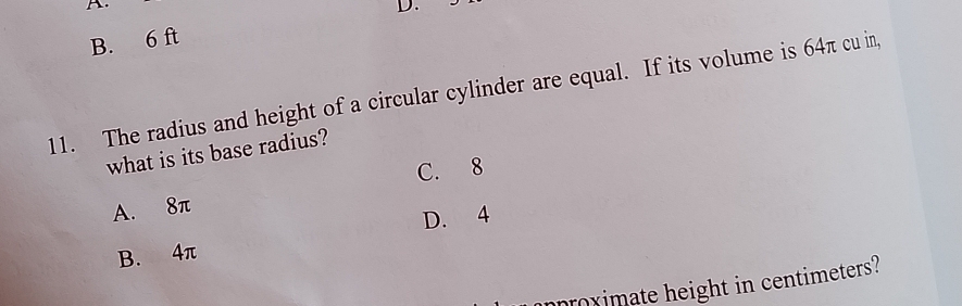 B. 6 ft D.
11. The radius and height of a circular cylinder are equal. If its volume is 64π cu in,
what is its base radius?
C. 8
A. 8π
D. 4
B. 4π
mproximate height in centimeters?