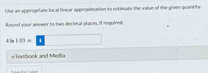 Use an appropriate local linear approximation to estimate the value of the given quantity. 
Round your answer to two decimal places, if required.
4ln 1.03approx 1 i 
eTextbook and Media 
Save for Later