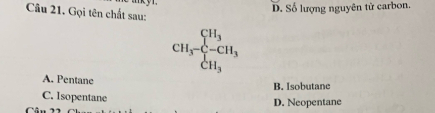 D. Số lượng nguyên tử carbon.
Câu 21. Gọi tên chất sau:
CH_3-CH_3
A. Pentane
B. Isobutane
C. Isopentane
D. Neopentane