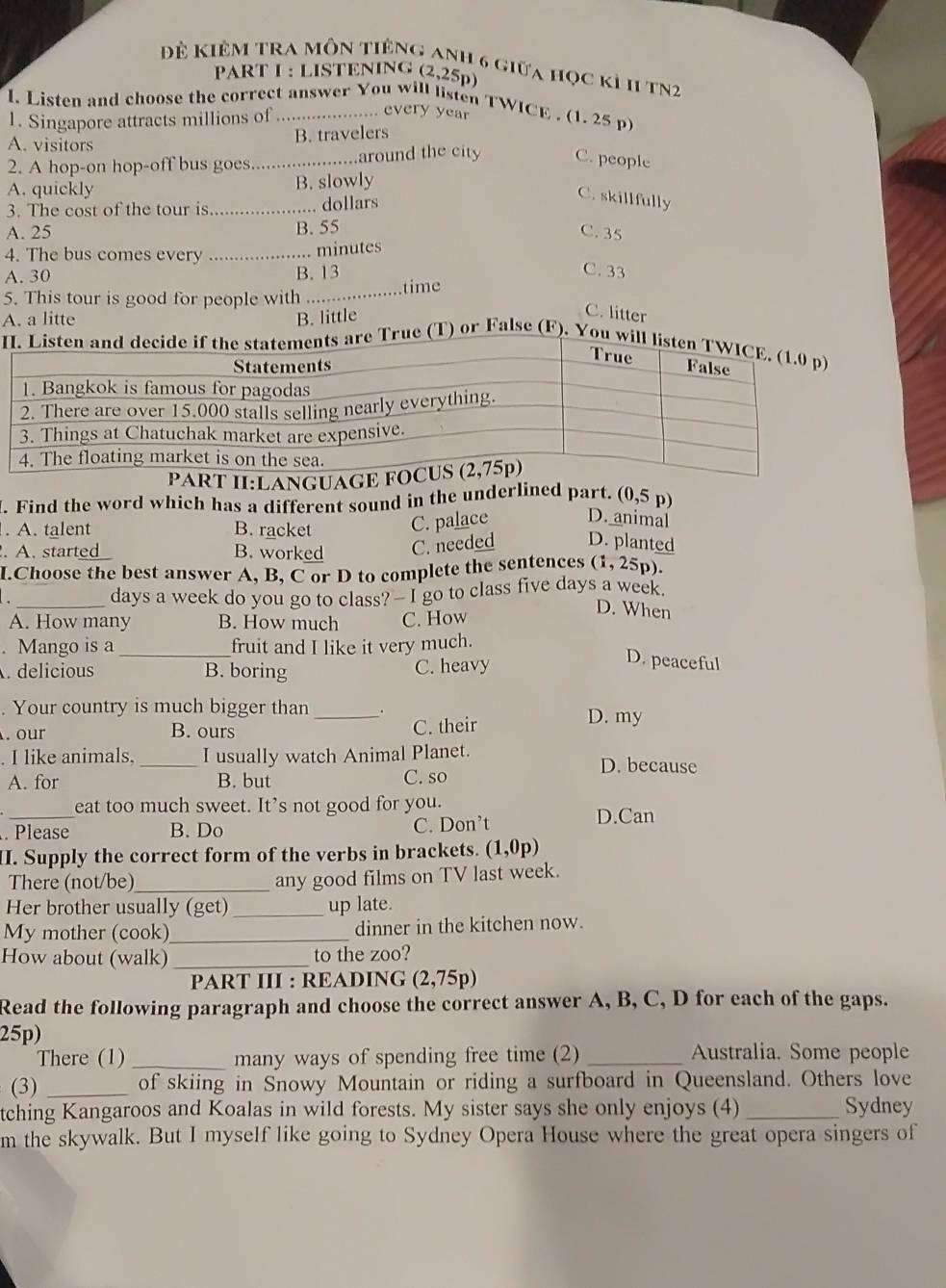 Để Kiêm tra môn tiêng anh 6 giữa học kỉ 11 tN2
PART I : LISTENING (2,25p)
l. Listen and choose the correct answer You will listen TWICE . (1. 25 p
1. Singapore attracts millions of ... every year
A. visitors B. travelers
2. A hop-on hop-off bus goes._ around the city C. people
A. quickly B. slowly
3. The cost of the tour is _.. dollars
C. skillfully
B. 55
A. 25 C. 35
4. The bus comes every_
minutes
A. 30 B. 13 C. 33
5. This tour is good for people with ... time
A. a litte B. little
C. litter
Iare True (T) or False (F). You will l
:L
l. Find the word which has a different sound in the underlined part. (0,5 p)
. A. talent B. racket C. palace D. animal.A. started B. worked C. needed D. planted
I.Choose the best answer A, B, C or D to complete the sentences (1, 25p).
_days a week do you go to class? — I go to class five days a week.
A. How many B. How much C. How
D. When
. Mango is a _fruit and I like it very much..delicious B. boring C. heavy
D. peaceful
. Your country is much bigger than __. D. my
. our B. ours C. their
I like animals, _I usually watch Animal Planet.
D. because
A. for B. but C. so
_
eat too much sweet. It’s not good for you.
. Please B. Do C. Don’t
D.Can
II. Supply the correct form of the verbs in brackets. (1,0p)
There (not/be)_ any good films on TV last week.
Her brother usually (get) _up late.
My mother (cook) _dinner in the kitchen now.
How about (walk) _to the zoo?
PART III : READING (2,75p)
Read the following paragraph and choose the correct answer A, B, C, D for each of the gaps.
25p)
There (1) _many ways of spending free time (2) _Australia. Some people
(3) _of skiing in Snowy Mountain or riding a surfboard in Queensland. Others love
tching Kangaroos and Koalas in wild forests. My sister says she only enjoys (4) _Sydney
m the skywalk. But I myself like going to Sydney Opera House where the great opera singers of