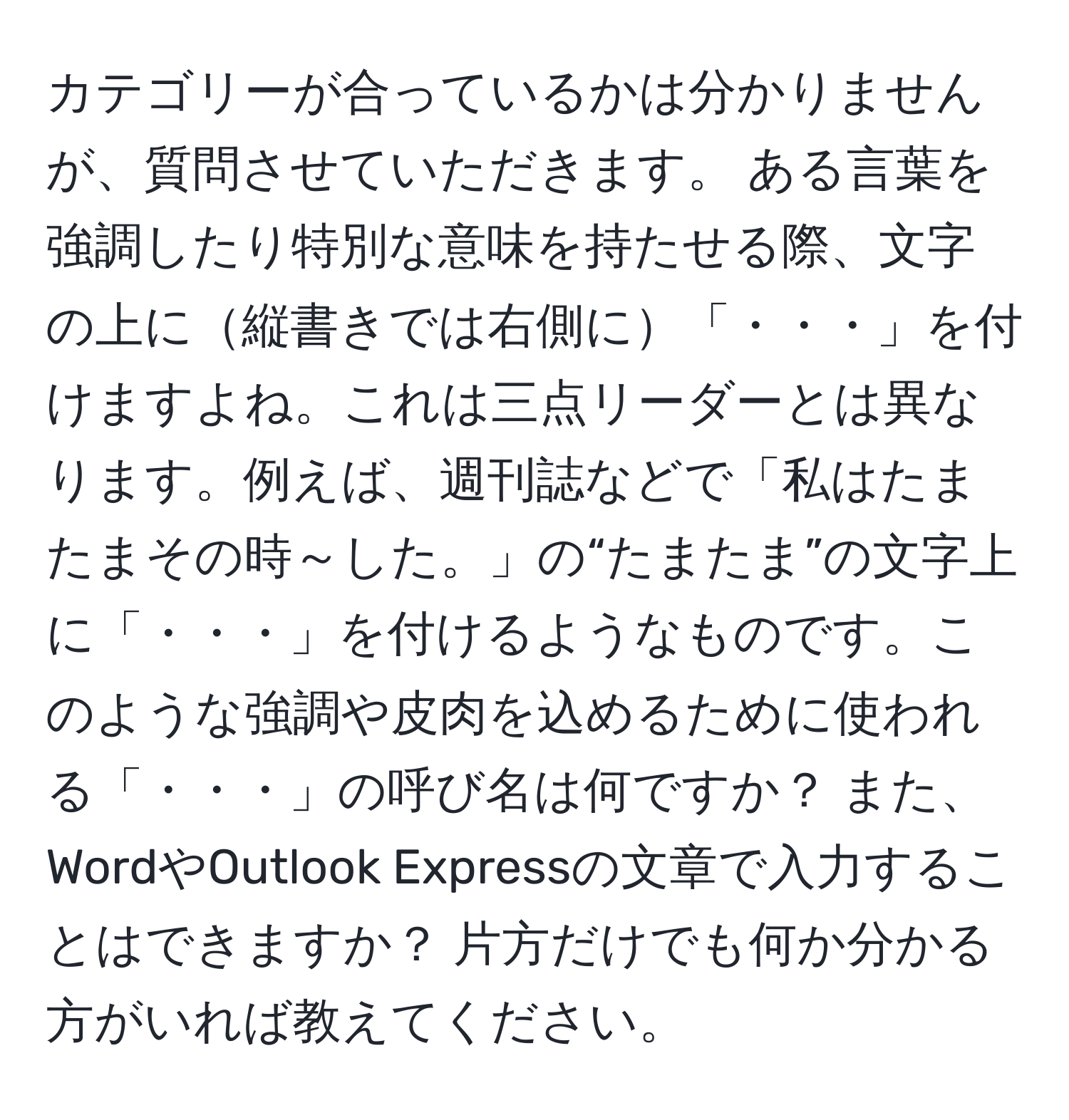 カテゴリーが合っているかは分かりませんが、質問させていただきます。 ある言葉を強調したり特別な意味を持たせる際、文字の上に縦書きでは右側に「・・・」を付けますよね。これは三点リーダーとは異なります。例えば、週刊誌などで「私はたまたまその時～した。」の“たまたま”の文字上に「・・・」を付けるようなものです。このような強調や皮肉を込めるために使われる「・・・」の呼び名は何ですか？ また、WordやOutlook Expressの文章で入力することはできますか？ 片方だけでも何か分かる方がいれば教えてください。