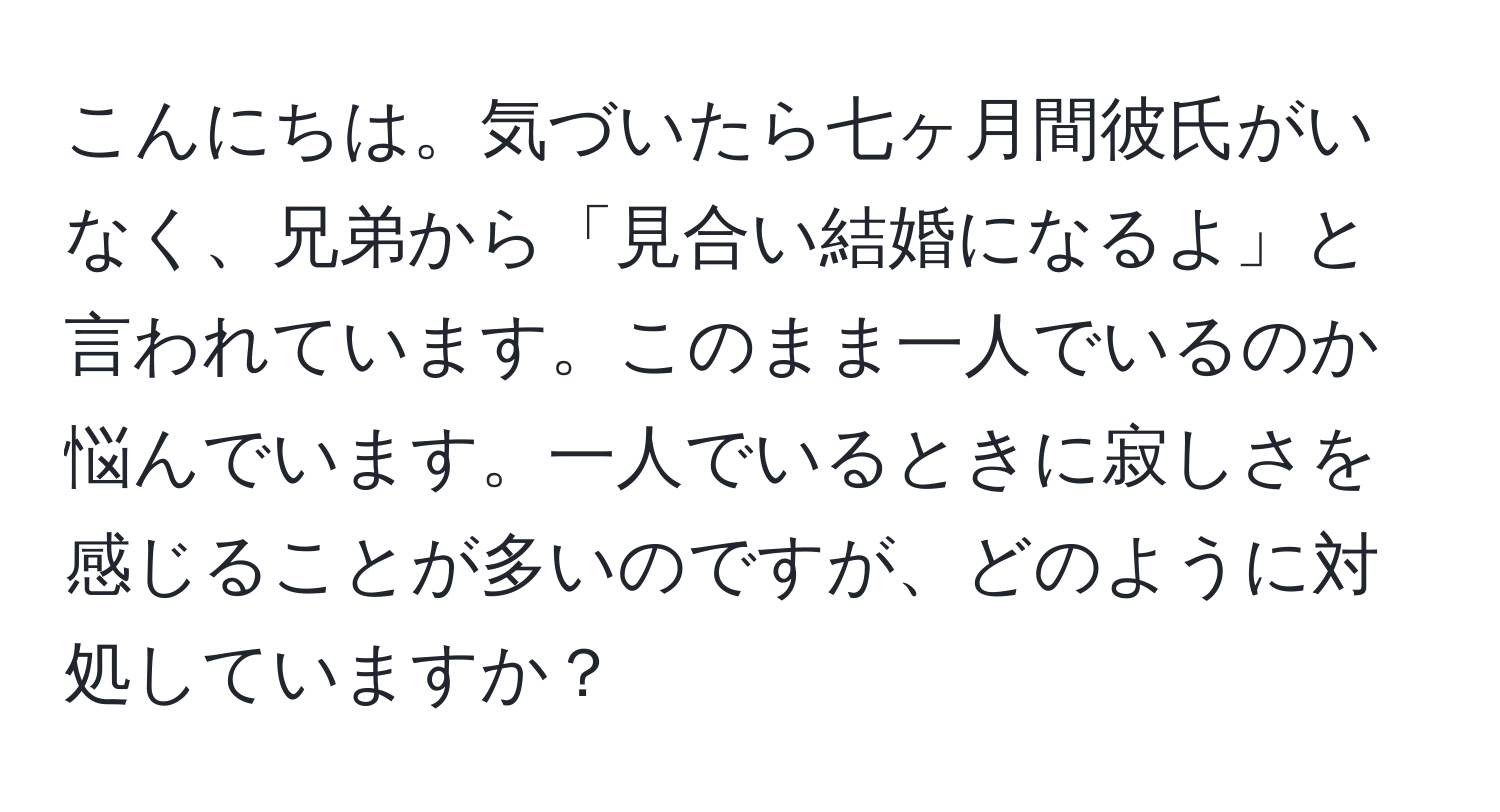 こんにちは。気づいたら七ヶ月間彼氏がいなく、兄弟から「見合い結婚になるよ」と言われています。このまま一人でいるのか悩んでいます。一人でいるときに寂しさを感じることが多いのですが、どのように対処していますか？