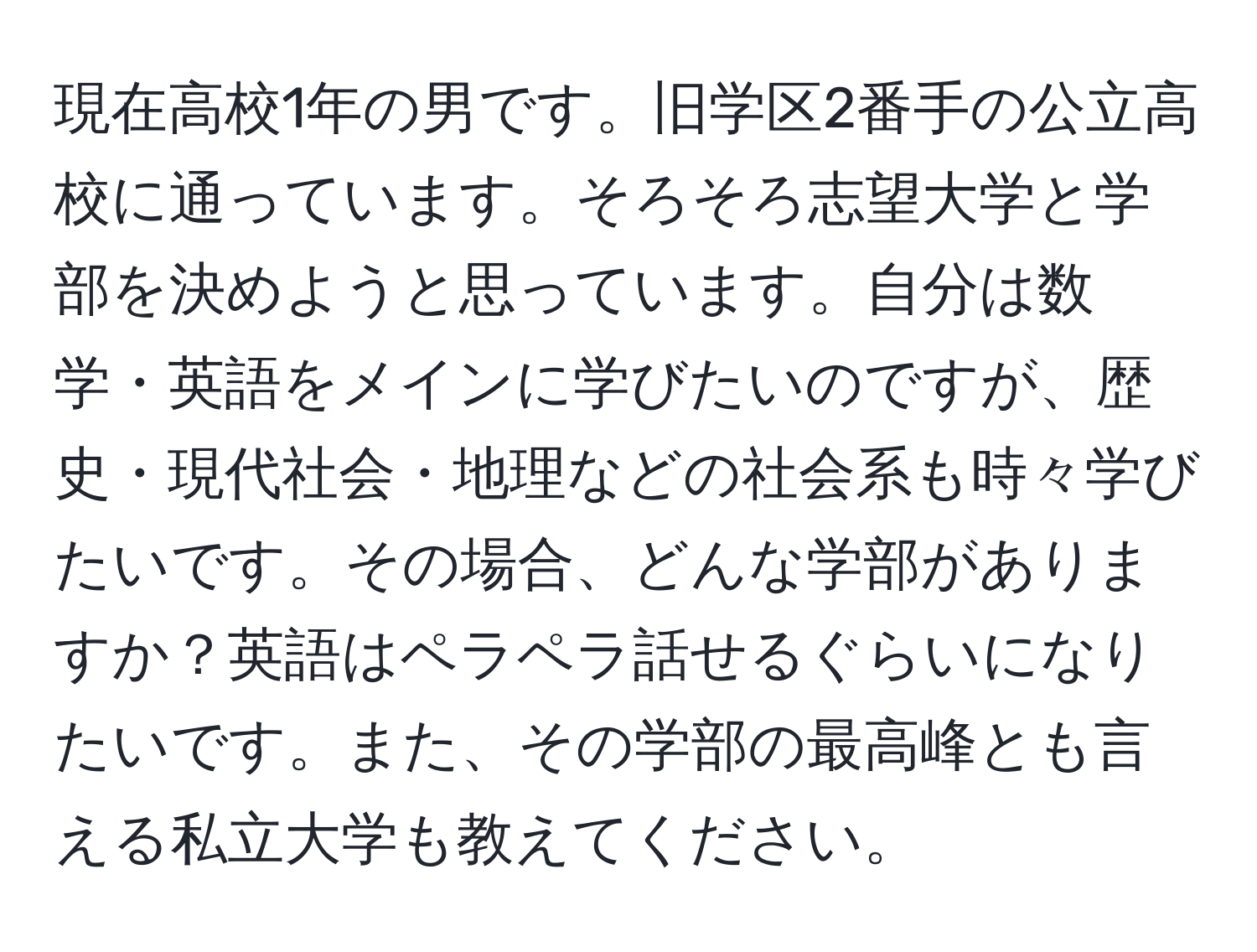 現在高校1年の男です。旧学区2番手の公立高校に通っています。そろそろ志望大学と学部を決めようと思っています。自分は数学・英語をメインに学びたいのですが、歴史・現代社会・地理などの社会系も時々学びたいです。その場合、どんな学部がありますか？英語はペラペラ話せるぐらいになりたいです。また、その学部の最高峰とも言える私立大学も教えてください。