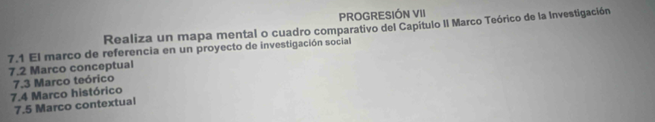 PROGRESIÓN VII 
Realiza un mapa mental o cuadro comparativo del Capítulo II Marco Teórico de la Investigación 
7.1 El marco de referencia en un proyecto de investigación social 
7.2 Marco conceptual 
7,3 Marco teórico 
7.4 Marco histórico 
7.5 Marco contextual