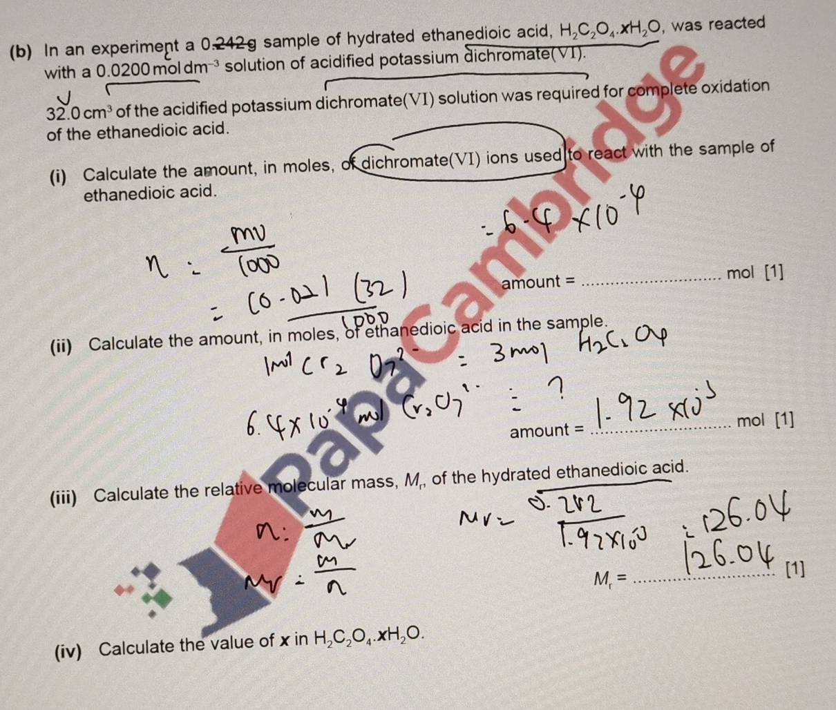 In an experiment a 0.242g sample of hydrated ethanedioic acid, H_2C_2O_4· xH_2O , was reacted 
with a 0.0200 moldm³ solution of acidified potassium dichromate(VI).
32.0cm^3 of the acidified potassium dichromate(VI) solution was required for complete oxidation 
of the ethanedioic acid. 
(i) Calculate the amount, in moles, of dichromate(VI) ions used to react with the sample of 
ethanedioic acid.
amount=
_mol [1] 
(ii) Calculate the amount, in moles, of ethanedioic acid in the sample. 
_
mol [1] 
a mount=
(iii) Calculate the relative molecular mass, M , of the hydrated ethanedioic acid.
M_r=
_[1] 
(iv) Calculate the value of x in H_2C_2O_4.xH_2O.