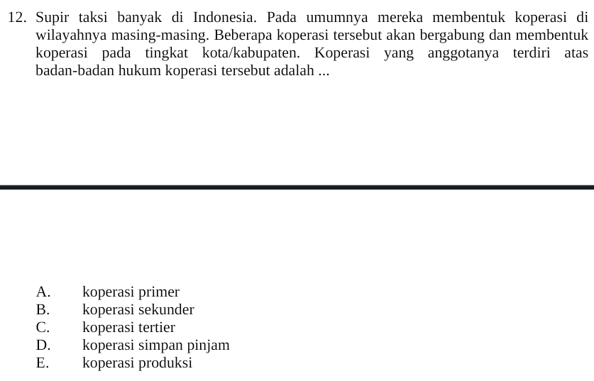 Supir taksi banyak di Indonesia. Pada umumnya mereka membentuk koperasi di
wilayahnya masing-masing. Beberapa koperasi tersebut akan bergabung dan membentuk
koperasi pada tingkat kota/kabupaten. Koperasi yang anggotanya terdiri atas
badan-badan hukum koperasi tersebut adalah ...
A. koperasi primer
B. koperasi sekunder
C. koperasi tertier
D. koperasi simpan pinjam
E. koperasi produksi