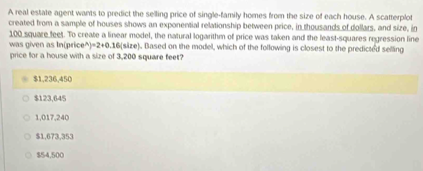 A real estate agent wants to predict the selling price of single-family homes from the size of each house. A scatterplot
created from a sample of houses shows an exponential relationship between price, in thousands of dollars, and size, in
100 square feet. To create a linear model, the natural logarithm of price was taken and the least-squares regression line
was given as In(price^) =2+0.16(size). Based on the model, which of the following is closest to the predicted selling
price for a house with a size of 3,200 square feet?
$1,236,450
$123,645
1,017,240
$1,673,353
$54,500