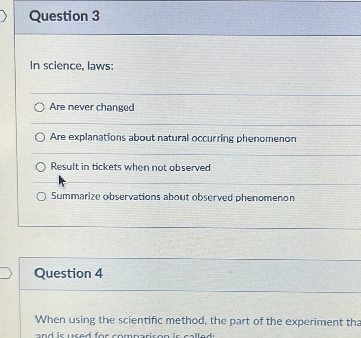 In science, laws: 
Are never changed 
Are explanations about natural occurring phenomenon 
Result in tickets when not observed 
Summarize observations about observed phenomenon 
Question 4 
When using the scientific method, the part of the experiment tha