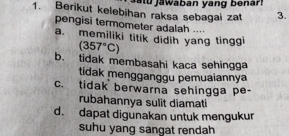 atu jawaban yang benar!
1. Berikut kelebihan raksa sebagai zat 3.
pengisi termometer adalah ....
a. memiliki titik didih yang tinggi
(357°C)
b. tidak membasahi kaca sehingga
tidak mengganggu pemuaiannya
c. tidak berwarna sehingga pe-
rubahannya sulit diamati
d. dapat digunakan untuk mengukur
suhu yang sangat rendah