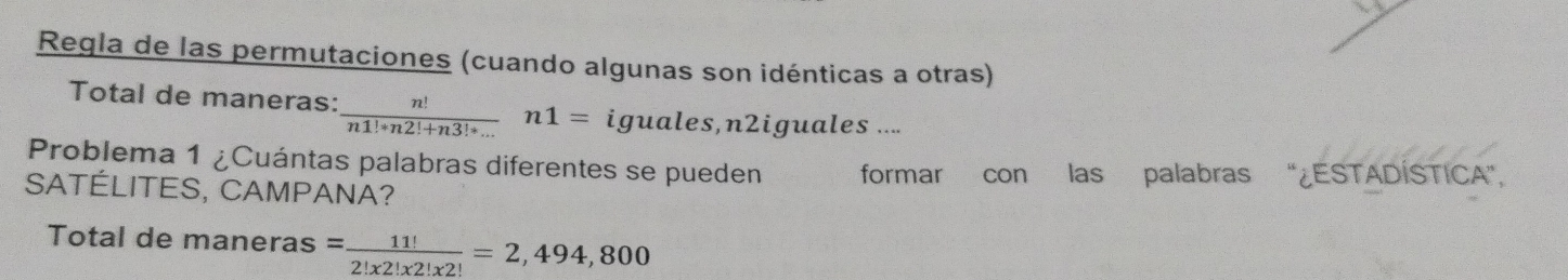 Regla de las permutaciones (cuando algunas son idénticas a otras) 
Total de maneras:  n!/n1!+n2!+n3!+... n1= iguales,n2iguales .... 
Problema 1 ¿Cuántas palabras diferentes se pueden formar con las palabras '¿ESTADÍSTICA', 
SATÉLITES, CAMPANA? 
Total de maneras = 11!/2!x2!x2! =2,494,800