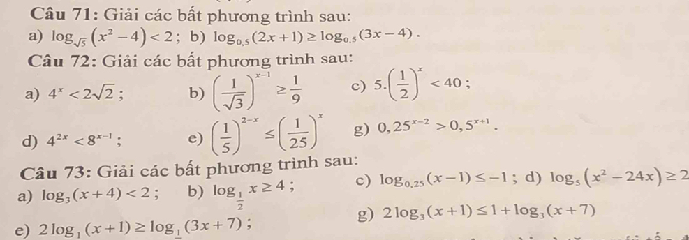 Giải các bất phương trình sau: 
a) log _sqrt(5)(x^2-4)<2</tex> ; b) log _0.5(2x+1)≥ log _0.5(3x-4). 
Câu 72: Giải các bất phương trình sau: 
a) 4^x<2sqrt(2); b) ( 1/sqrt(3) )^x-1≥  1/9  c) 5.( 1/2 )^x<40</tex>; 
d) 4^(2x)<8^(x-1); e) ( 1/5 )^2-x≤ ( 1/25 )^x g) 0,25^(x-2)>0,5^(x+1). 
Câu 73: Giải các bất phương trình sau: 
a) log _3(x+4)<2</tex> : b) log _ 1/2 x≥ 4 : c) log _0.25(x-1)≤ -1; d) log _5(x^2-24x)≥ 2
g) 2log _3(x+1)≤ 1+log _3(x+7)
e) 2log _1(x+1)≥ log _1(3x+7);