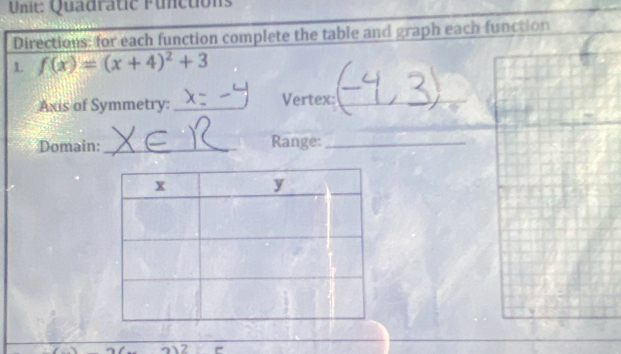 Quadratic Functions 
Directions: for each function complete the table and graph each function 
1 f(x)=(x+4)^2+3
Axis of Symmetry: _Vertex:_ 
Domain:_ Range:_ 
2 e