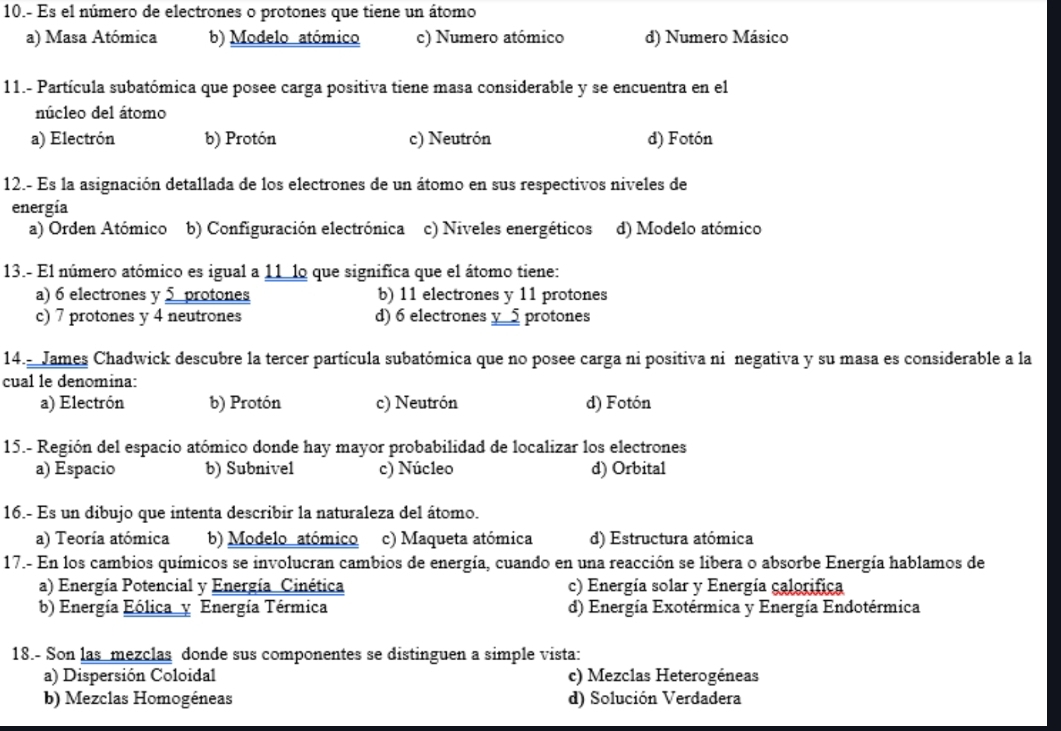 10.- Es el número de electrones o protones que tiene un átomo
a) Masa Atómica b) Modelo atómico c) Numero atómico d) Numero Másico
11.- Partícula subatómica que posee carga positiva tiene masa considerable y se encuentra en el
núcleo del átomo
a) Electrón b) Protón c) Neutrón d) Fotón
12.- Es la asignación detallada de los electrones de un átomo en sus respectivos niveles de
energía
a) Orden Atómico b) Configuración electrónica c) Niveles energéticos d) Modelo atómico
13.- El número atómico es igual a 11 lo que significa que el átomo tiene:
a) 6 electrones y 5 protones b) 11 electrones y 11 protones
c) 7 protones y 4 neutrones d) 6 electrones y_ 5 protones
14.- James Chadwick descubre la tercer partícula subatómica que no posee carga ni positiva ni negativa y su masa es considerable a la
cual le denomina:
a) Electrón b) Protón c) Neutrón d) Fotón
15.- Región del espacio atómico donde hay mayor probabilidad de localizar los electrones
a) Espacio b) Subnivel c) Núcleo d) Orbital
16.- Es un dibujo que intenta describir la naturaleza del átomo.
a) Teoría atómica b) Modelo atómico c) Maqueta atómica d) Estructura atómica
17.- En los cambios químicos se involucran cambios de energía, cuando en una reacción se libera o absorbe Energía hablamos de
a) Energía Potencial y Energía Cinética c) Energía solar y Energía calorifica
b) Energía Eólica y Energía Térmica d) Energía Exotérmica y Energía Endotérmica
18.- Son las mezclas donde sus componentes se distinguen a simple vista:
a) Dispersión Coloidal c) Mezclas Heterogéneas
b) Mezclas Homogéneas d) Solución Verdadera