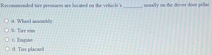 Recommended tire pressures are located on the vehicle’s _, usually on the driver door pillar.
a. Wheel assembly
b. Tire rim
c. Engine
d. Tire placard
