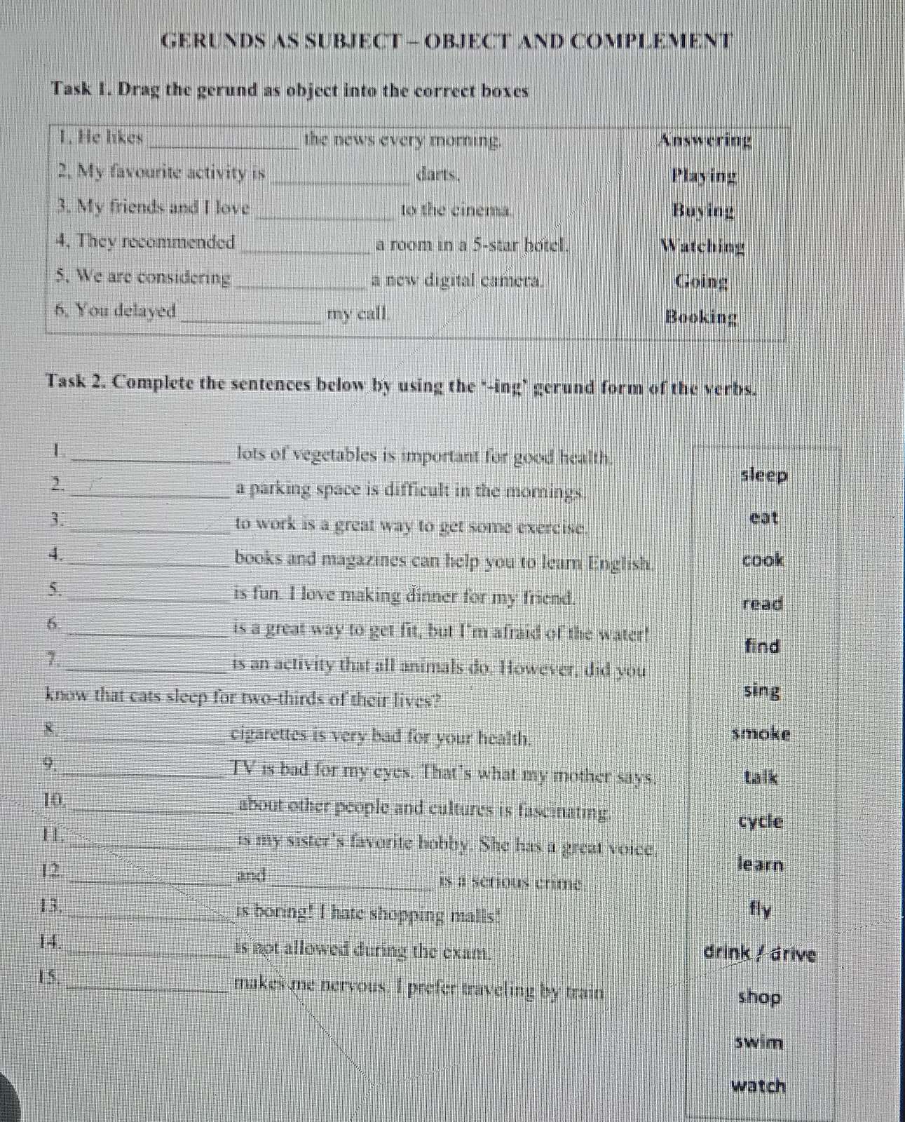 GERUNDS AS SUBJECT - OBJECT AND COMPLEMENT
Task 1. Drag the gerund as object into the correct boxes
Task 2. Complete the sentences below by using the "-ing’ gerund form of the verbs.
1._ lots of vegetables is important for good health.
2.
sleep
_a parking space is difficult in the mornings.
3. eat
_to work is a great way to get some exercise.
4._ books and magazines can help you to learn English cook
5._ is fun. I love making dinner for my friend. read
6
_is a great way to get fit, but I'm afraid of the water!
find
7.
_is an activity that all animals do. However, did you
know that cats sleep for two-thirds of their lives? sing
8._
cigarettes is very bad for your health. smoke
9. _TV is bad for my eyes. That's what my mother says. talk
10. _about other people and cultures is fascinating.
cycle
1 _is my sister's favorite hobby. She has a great voice.
learn
12. _and_ is a sérious crime
13. _is boring! I hate shopping malls! fly
14. _is not allowed during the exam. drink / drive
15. __makes me nervous. I prefer traveling by train
shop
swim
watch