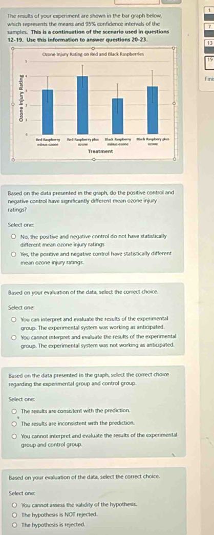 The results of your experiment are shown in the bar graph below,
which represents the means and 95% confidence intervals of the 7
samples. This is a continuation of the scenario used in questions
12-19. Use this information to answer questions 20-23.
13
19
Fini
Based on the data presented in the graph, do the positive control and
negative control have significantly different mean ozone injury
ratings?
Select one:
No, the positive and negative control do not have statistically
different mean ozone injury ratings
Yes, the positive and negative control have statistically different
mean ozone injury ratings.
Based on your evaluation of the data, select the correct choice.
Select one:
You can interpret and evaluate the results of the experimental
group. The experimental system was working as anticipated.
You cannot interpret and evaluate the results of the experimental
group. The experimental system was not working as anticipated.
Based on the data presented in the graph, select the correct choice
regarding the experimental group and control group.
Select one:
The results are consistent with the prediction.
The results are inconsistent with the prediction.
You cannot interpret and evaluate the results of the experimental
group and control group.
Based on your evaluation of the data, select the correct choice.
Select one:
You cannot assess the validity of the hypothesis.
The hypothesis is NOT rejected.
The hypothesis is rejected.