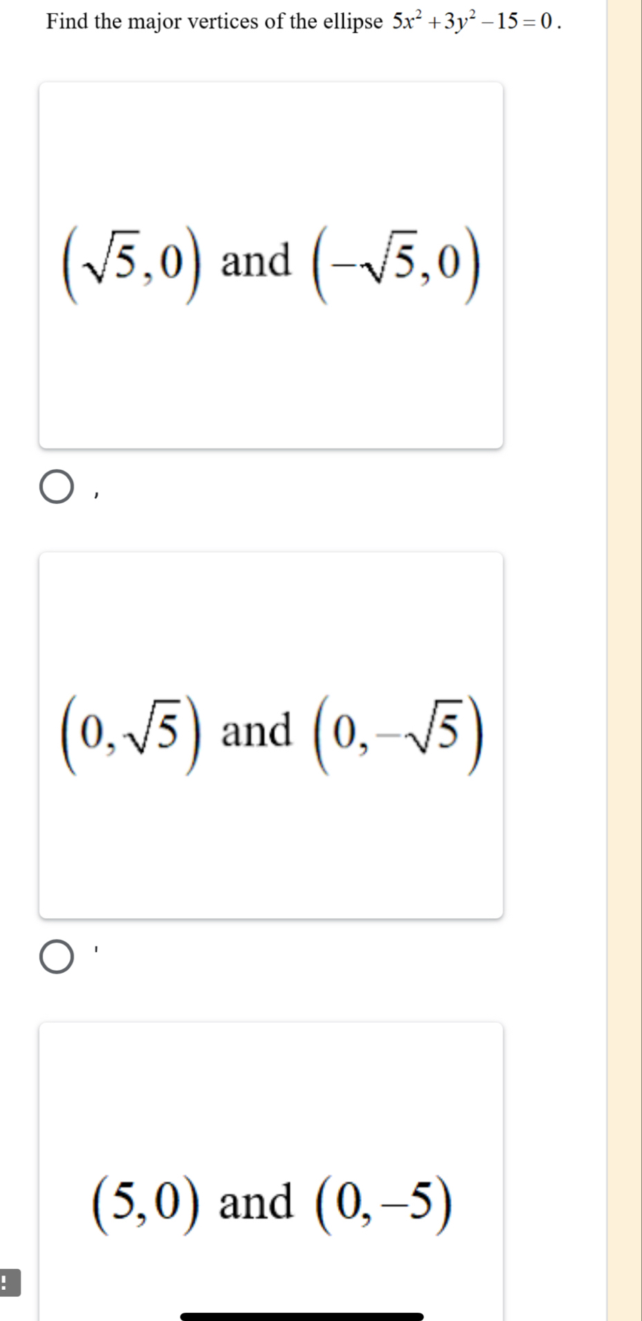 Find the major vertices of the ellipse 5x^2+3y^2-15=0.
(sqrt(5),0) and (-sqrt(5),0)
1
(0,sqrt(5)) and (0,-sqrt(5))
(5,0) and (0,-5)!