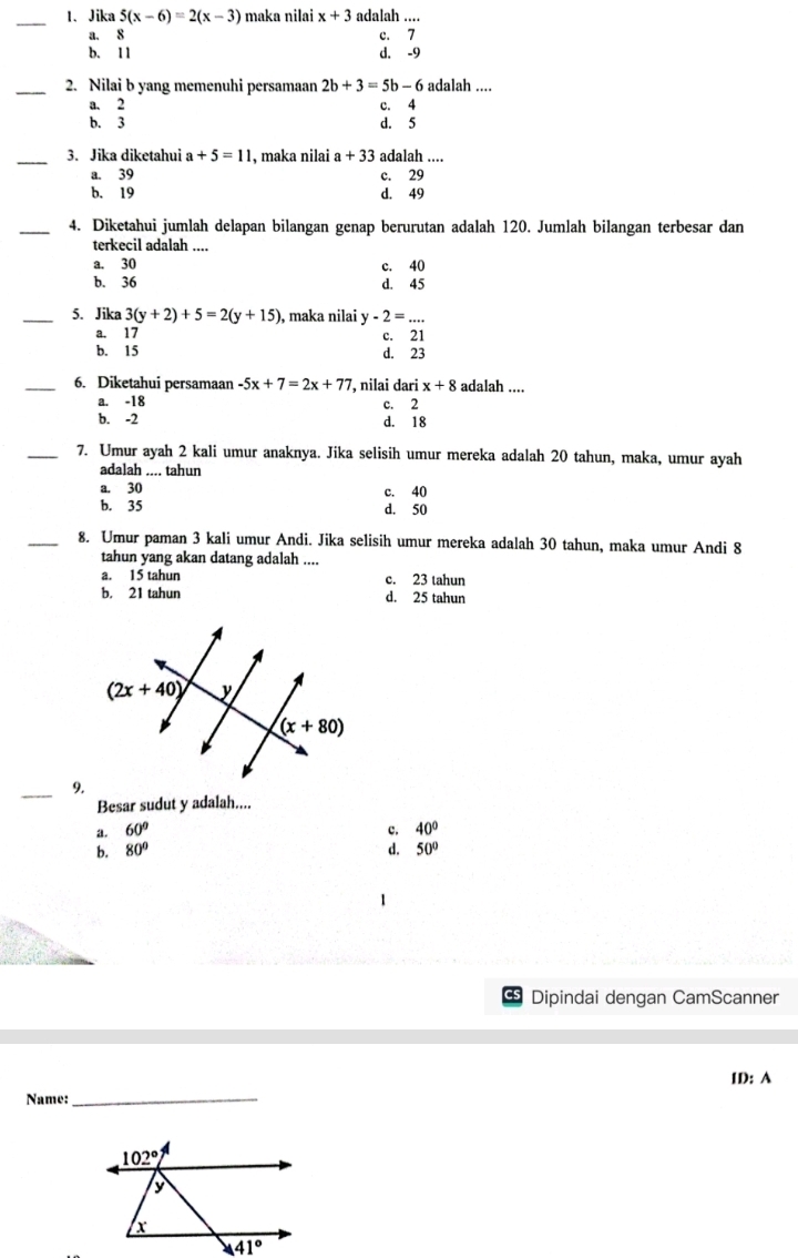 Jika 5(x-6)=2(x-3) maka nilai x+3 adalah ....
a. 8 c. 7
b. 11 d. -9
_2. Nilai b yang memenuhi persamaan 2b+3=5b-6 adalah ....
a. 2 c. 4
b. 3 d. 5
_
3. Jika diketahui a+5=11 , maka nilai a+33 adalah ....
a. 39 c. 29
b. 19 d. 49
_4. Diketahui jumlah delapan bilangan genap berurutan adalah 120. Jumlah bilangan terbesar dan
terkecil adalah ....
a. 30
c. 40
b. 36 d. 45
_5. Jika 3(y+2)+5=2(y+15) , maka nilai y-2=...
a. 17 c. 21
b. 15 d. 23
_6. Diketahui persamaan -5x+7=2x+77 , nilai dari x+8 adalah ....
a. -18 c. 2
b. -2 d. 18
_7. Umur ayah 2 kali umur anaknya. Jika selisih umur mereka adalah 20 tahun, maka, umur ayah
adalah .... tahun
a. 30 c. 40
b. 35 d. 50
_8. Umur paman 3 kali umur Andi. Jika selisih umur mereka adalah 30 tahun, maka umur Andi 8
tahun yang akan datang adalah ....
a. 15 tahun c. 23 tahun
b. 21 tahun d. 25 tahun
_9.
Besar sudut y adalah....
a. 60° c. 40°
b. 80° d. 50°
Dipindai dengan CamScanner
ID: A
Name:
_
overline 41°