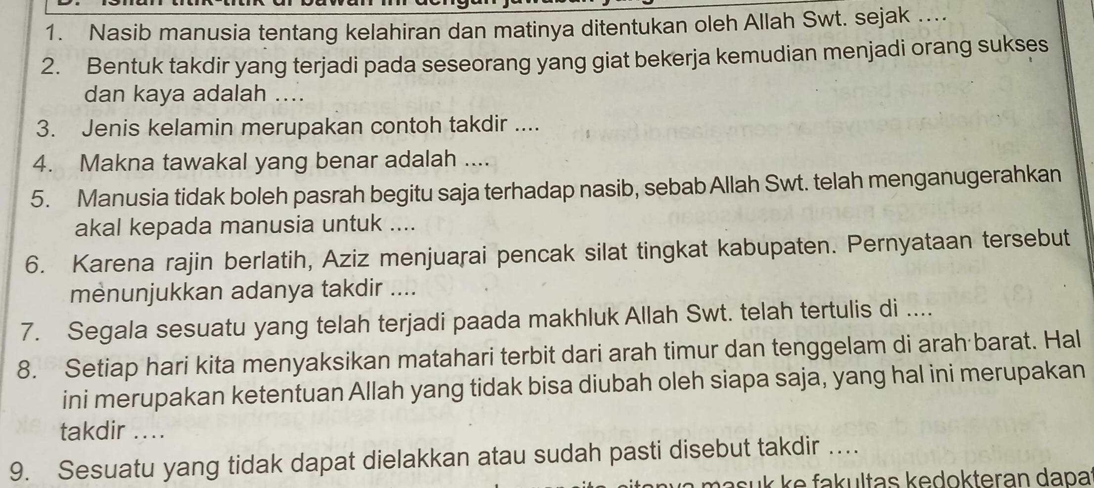 Nasib manusia tentang kelahiran dan matinya ditentukan oleh Allah Swt. sejak ... 
2. Bentuk takdir yang terjadi pada seseorang yang giat bekerja kemudian menjadi orang sukses 
dan kaya adalah .... 
3. Jenis kelamin merupakan contoh takdir .... 
4. Makna tawakal yang benar adalah .... 
5. Manusia tidak boleh pasrah begitu saja terhadap nasib, sebab Allah Swt. telah menganugerahkan 
akal kepada manusia untuk .... 
6. Karena rajin berlatih, Aziz menjuarai pencak silat tingkat kabupaten. Pernyataan tersebut 
menunjukkan adanya takdir .... 
7. Segala sesuatu yang telah terjadi paada makhluk Allah Swt. telah tertulis di .... 
8. Setiap hari kita menyaksikan matahari terbit dari arah timur dan tenggelam di arah barat. Hal 
ini merupakan ketentuan Allah yang tidak bisa diubah oleh siapa saja, yang hal ini merupakan 
takdir .... 
9. Sesuatu yang tidak dapat dielakkan atau sudah pasti disebut takdir … 
m a su k e fa k ultas kedokteran dapa