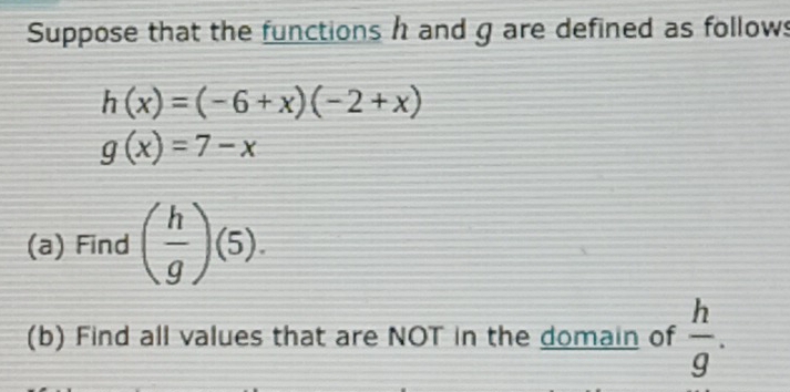 Suppose that the functions h and g are defined as follow
h(x)=(-6+x)(-2+x)
g(x)=7-x
(a) Find ( h/g )(5). 
(b) Find all values that are NOT in the domain of  h/g .