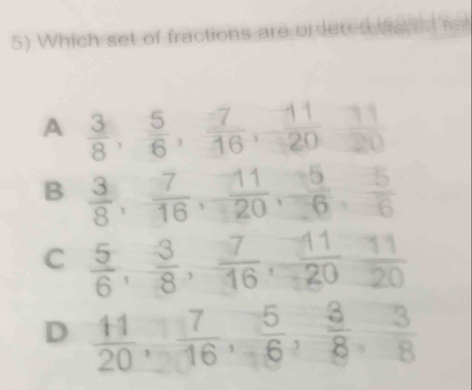 Which set of fractions are ordered agat
A  3/8 ,  5/6 ,  7/16 ,  11/20 ,  11/20 
B  3/8 ,  7/16 ,  11/20 ,  5/-6 ,  5/6 
C  5/6 ,  3/8 ,  7/16 ,  11/20 ,  11/20 
D  11/20 ,  7/16 ,  5/6 ,  3/8 ,  3/8 